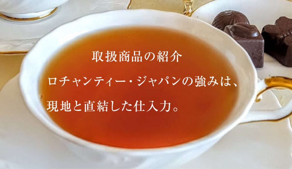 取扱商品の紹介 ロチャンティー・ジャパンの強みは、 現地と直結した仕入力。紅茶とチョコレートの写真